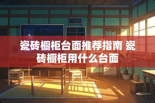 瓷砖橱柜台面推荐指南 瓷砖橱柜用什么台面