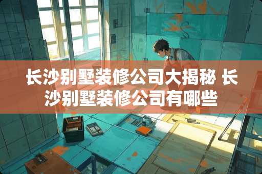 长沙别墅装修公司大揭秘 长沙别墅装修公司有哪些