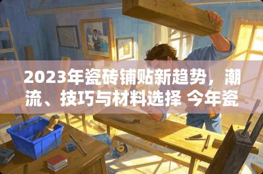 2023年瓷砖铺贴新趋势，潮流、技巧与材料选择 今年瓷砖流行怎么贴砖