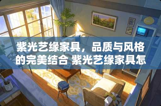 紫光艺缘家具，品质与风格的完美结合 紫光艺缘家具怎么样