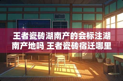 王者瓷砖湖南产的会标注湖南产地吗 王者瓷砖宿迁哪里在卖
