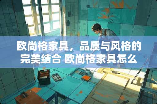 欧尚格家具，品质与风格的完美结合 欧尚格家具怎么样