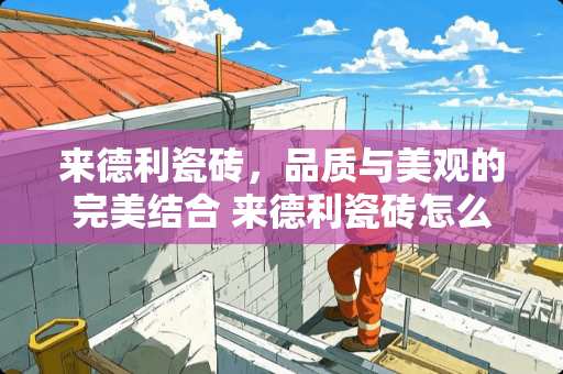 来德利瓷砖，品质与美观的完美结合 来德利瓷砖怎么样