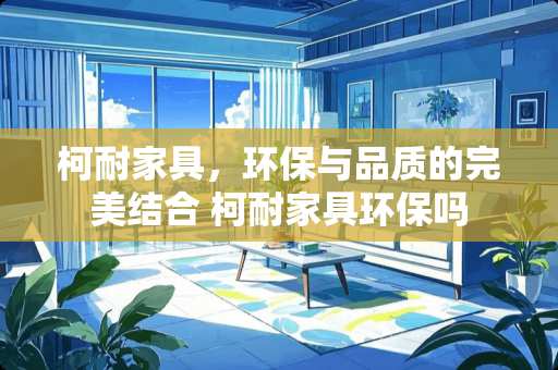 柯耐家具，环保与品质的完美结合 柯耐家具环保吗