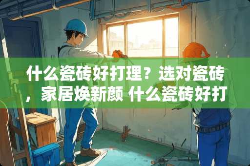 什么瓷砖好打理？选对瓷砖，家居焕新颜 什么瓷砖好打理