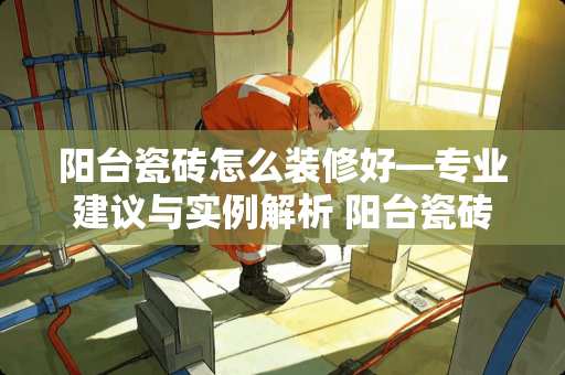 阳台瓷砖怎么装修好—专业建议与实例解析 阳台瓷砖怎么装修好
