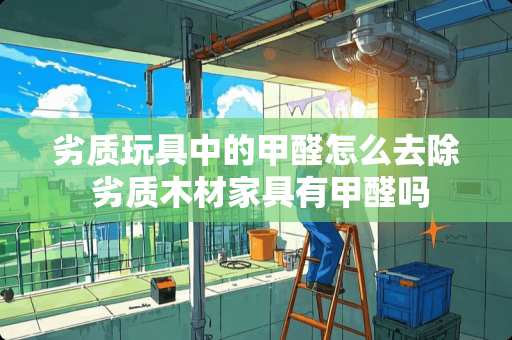 劣质玩具中的甲醛怎么去除 劣质木材家具有甲醛吗