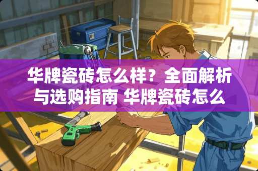 华牌瓷砖怎么样？全面解析与选购指南 华牌瓷砖怎么样