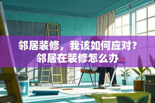 邻居装修,我该如何应对?邻居在装修怎么办 邻居装修,我该如何应对?邻居在装修怎么办