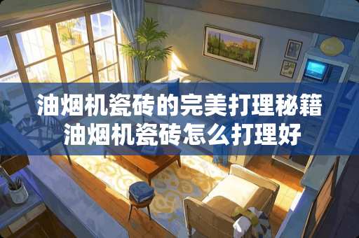 油烟机瓷砖的完美打理秘籍 油烟机瓷砖怎么打理好