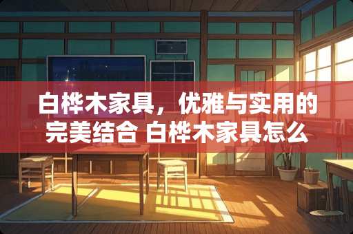 白桦木家具，优雅与实用的完美结合 白桦木家具怎么样