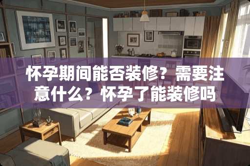 怀孕期间能否装修？需要注意什么？怀孕了能装修吗