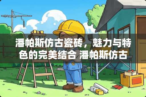 潘帕斯仿古瓷砖，魅力与特色的完美结合 潘帕斯仿古瓷砖怎么样