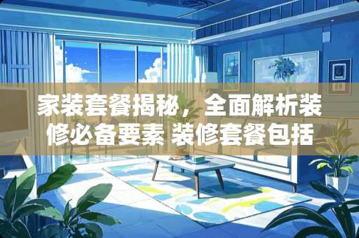 家装套餐揭秘，全面解析装修必备要素 装修套餐包括什么