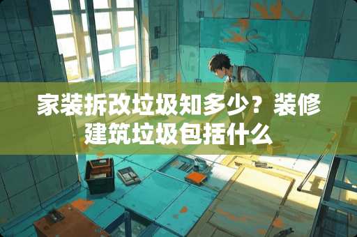 家装拆改垃圾知多少？装修建筑垃圾包括什么