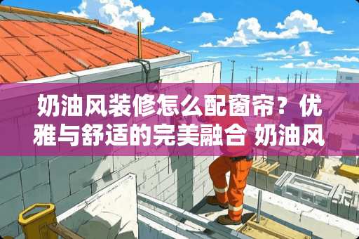 奶油风装修怎么配窗帘？优雅与舒适的完美融合 奶油风装修怎么配窗帘