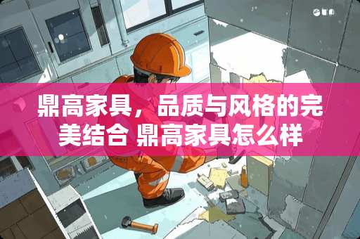 鼎高家具，品质与风格的完美结合 鼎高家具怎么样