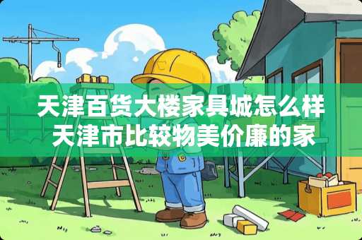 天津百货大楼家具城怎么样 天津市比较物美价廉的家具城有哪些