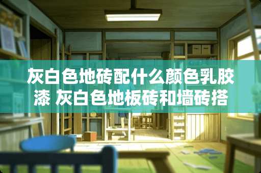灰白色地砖配什么颜色乳胶漆 灰白色地板砖和墙砖搭配什么颜色的门和家具