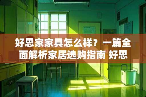 好思家家具怎么样？一篇全面解析家居选购指南 好思家家具怎么样