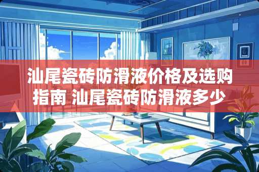 汕尾瓷砖防滑液价格及选购指南 汕尾瓷砖防滑液多少钱