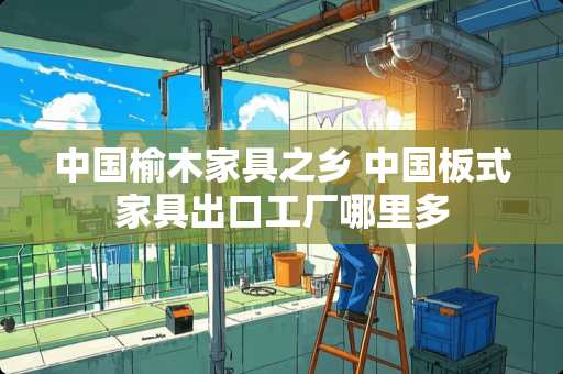 中国榆木家具之乡 中国板式家具出口工厂哪里多