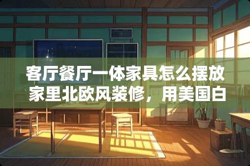 客厅餐厅一体家具怎么摆放 家里北欧风装修，用美国白橡木家具，餐厅酒柜展示柜该用啥材料现场作