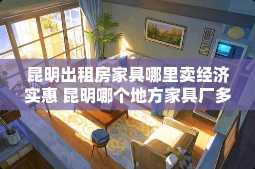 昆明出租房家具哪里卖经济实惠 昆明哪个地方家具厂多