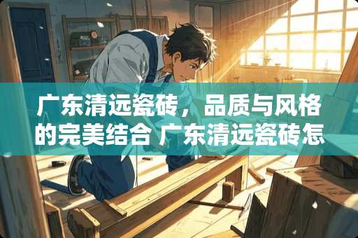 广东清远瓷砖，品质与风格的完美结合 广东清远瓷砖怎么样