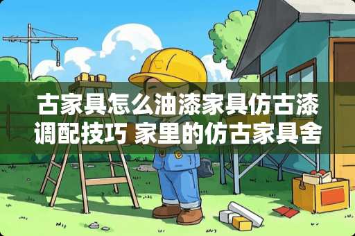 古家具怎么油漆家具仿古漆调配技巧 家里的仿古家具舍不得扔，如何处理最好？有哪位知道