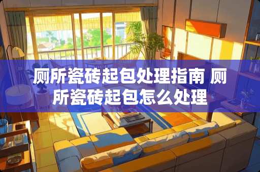 厕所瓷砖起包处理指南 厕所瓷砖起包怎么处理