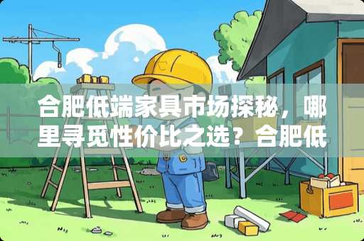 合肥低端家具市场探秘，哪里寻觅性价比之选？合肥低端家具哪里多