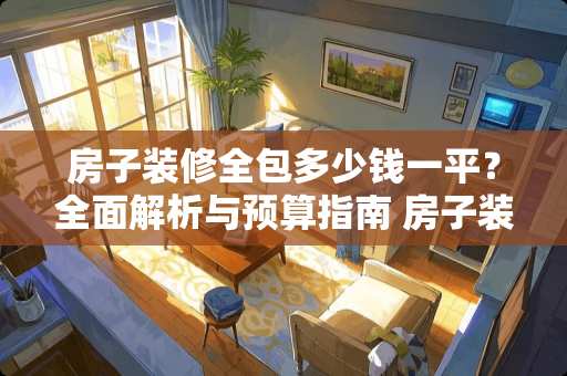 房子装修全包多少钱一平？全面解析与预算指南 房子装修全包多少钱一平