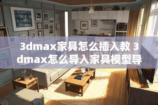 3dmax家具怎么插入教 3dmax怎么导入家具模型导入不进去