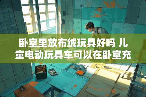 卧室里放布绒玩具好吗 儿童电动玩具车可以在卧室充电吗