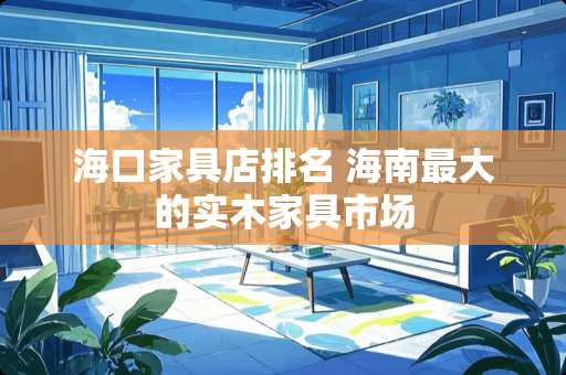 海口家具店排名 海南最大的实木家具市场