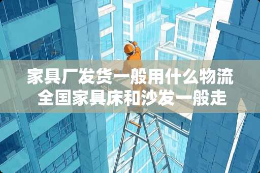 家具厂发货一般用什么物流 全国家具床和沙发一般走什么物流