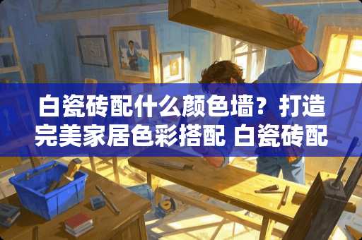 白瓷砖配什么颜色墙？打造完美家居色彩搭配 白瓷砖配什么颜色墙