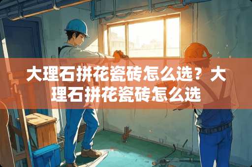 大理石拼花瓷砖怎么选？大理石拼花瓷砖怎么选