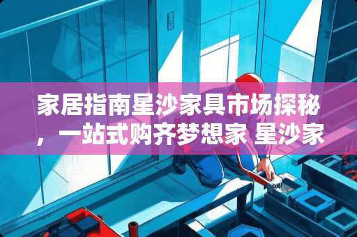 家居指南星沙家具市场探秘，一站式购齐梦想家 星沙家具市场在哪里