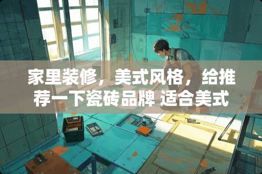 家里装修，美式风格，给推荐一下瓷砖品牌 适合美式轻奢风格瓷砖地板颜色