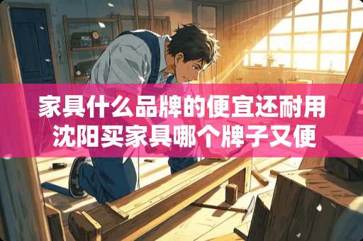 家具什么品牌的便宜还耐用 沈阳买家具哪个牌子又便宜质量又好