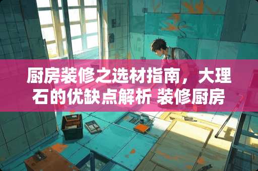 厨房装修之选材指南，大理石的优缺点解析 装修厨房用大理石吗