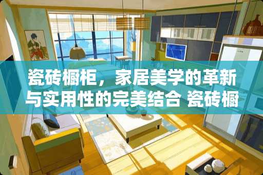 瓷砖橱柜，家居美学的革新与实用性的完美结合 瓷砖橱柜是什么意思