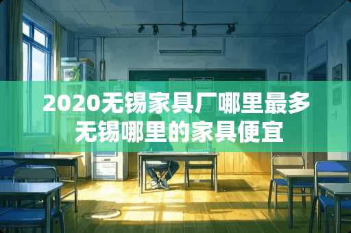 2020无锡家具厂哪里最多 无锡哪里的家具便宜