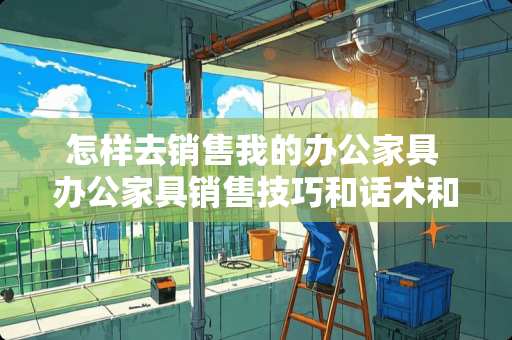 怎样去销售我的办公家具 办公家具销售技巧和话术和办公家具销售技巧教程有吗