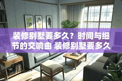 装修别墅要多久？时间与细节的交响曲 装修别墅要多久