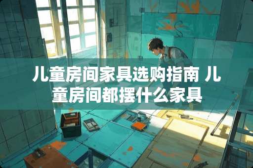 儿童房间家具选购指南 儿童房间都摆什么家具