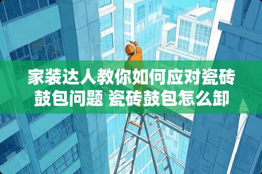 家装达人教你如何应对瓷砖鼓包问题 瓷砖鼓包怎么卸