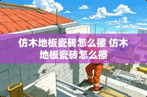 仿木地板瓷砖怎么擦 仿木地板瓷砖怎么擦